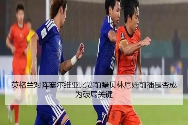 英格兰对阵塞尔维亚比赛前瞻贝林厄姆前插是否成为破局关键