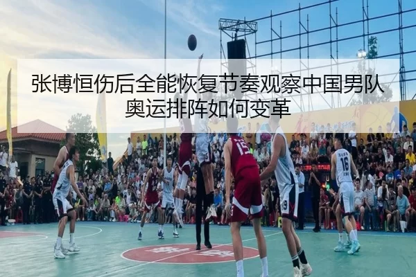 张博恒伤后全能恢复节奏观察中国男队奥运排阵如何变革